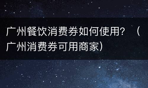 广州餐饮消费券如何使用？（广州消费券可用商家）