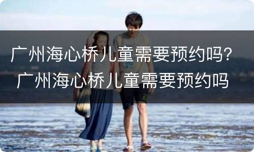 广州海心桥儿童需要预约吗？ 广州海心桥儿童需要预约吗