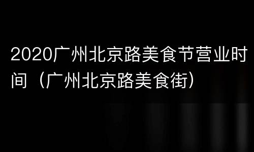2020广州北京路美食节营业时间（广州北京路美食街）