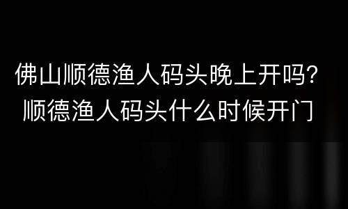 佛山顺德渔人码头晚上开吗？ 顺德渔人码头什么时候开门
