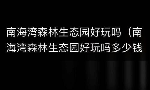 南海湾森林生态园好玩吗（南海湾森林生态园好玩吗多少钱）