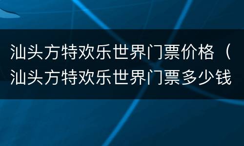 汕头方特欢乐世界门票价格（汕头方特欢乐世界门票多少钱）