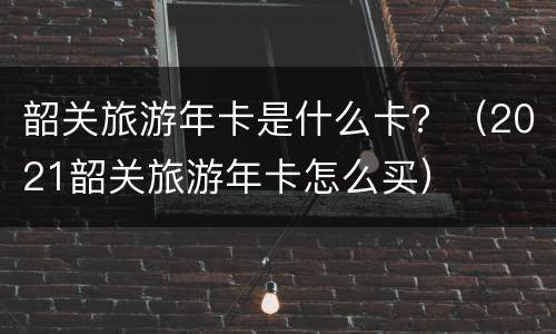 韶关旅游年卡是什么卡？（2021韶关旅游年卡怎么买）