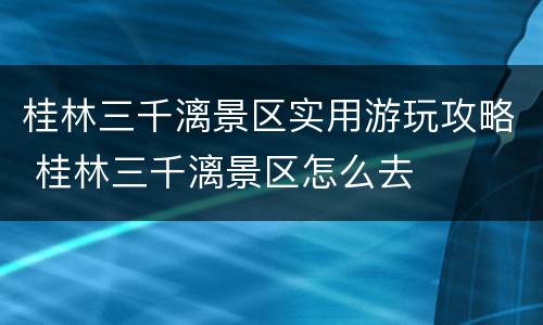 桂林三千漓景区实用游玩攻略 桂林三千漓景区怎么去