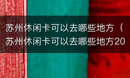 苏州休闲卡可以去哪些地方（苏州休闲卡可以去哪些地方2019）