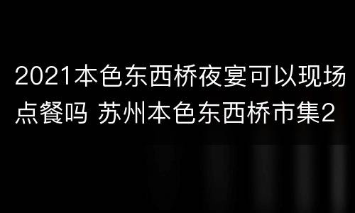 2021本色东西桥夜宴可以现场点餐吗 苏州本色东西桥市集2020