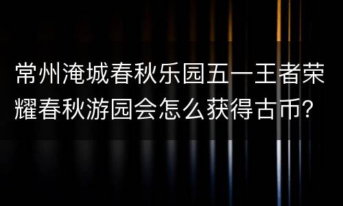 常州淹城春秋乐园五一王者荣耀春秋游园会怎么获得古币？