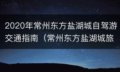 2020年常州东方盐湖城自驾游交通指南（常州东方盐湖城旅游路线）