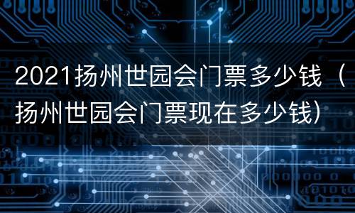 2021扬州世园会门票多少钱（扬州世园会门票现在多少钱）
