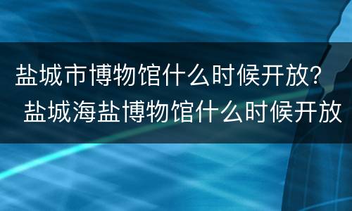 盐城市博物馆什么时候开放？ 盐城海盐博物馆什么时候开放