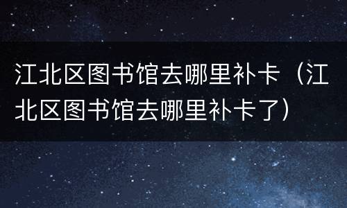 江北区图书馆去哪里补卡（江北区图书馆去哪里补卡了）