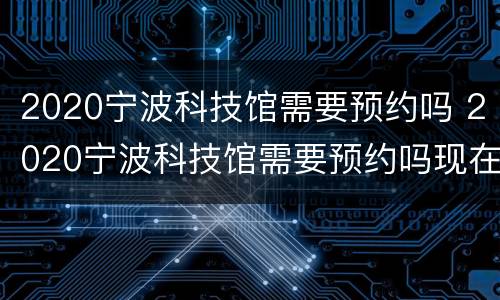 2020宁波科技馆需要预约吗 2020宁波科技馆需要预约吗现在