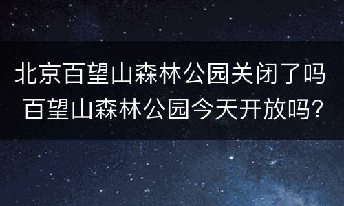 北京百望山森林公园关闭了吗 百望山森林公园今天开放吗?