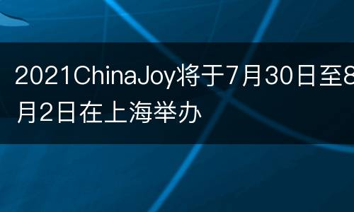 2021ChinaJoy将于7月30日至8月2日在上海举办