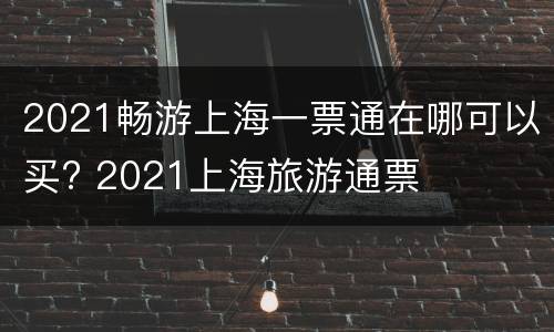 2021畅游上海一票通在哪可以买? 2021上海旅游通票