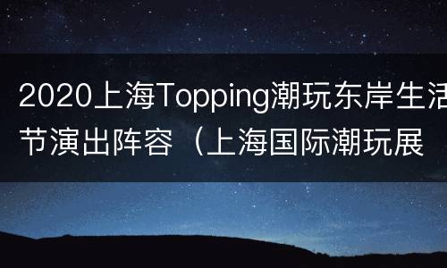 2020上海Topping潮玩东岸生活节演出阵容（上海国际潮玩展2020门票）
