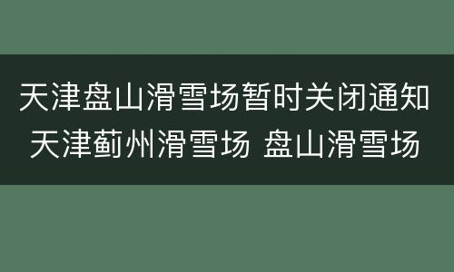 天津盘山滑雪场暂时关闭通知 天津蓟州滑雪场 盘山滑雪场