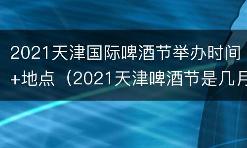 2021天津国际啤酒节举办时间+地点（2021天津啤酒节是几月几号）