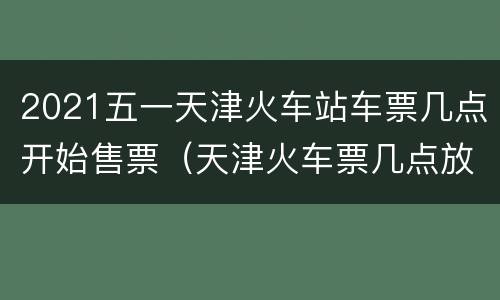 2021五一天津火车站车票几点开始售票（天津火车票几点放）