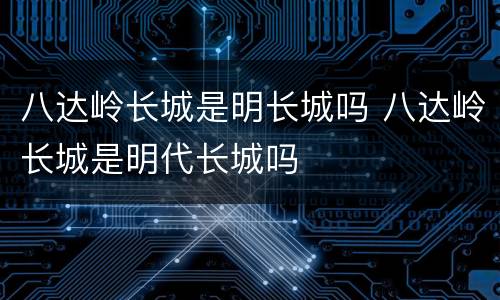 八达岭长城是明长城吗 八达岭长城是明代长城吗