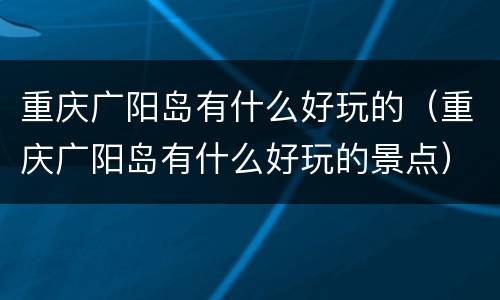重庆广阳岛有什么好玩的（重庆广阳岛有什么好玩的景点）
