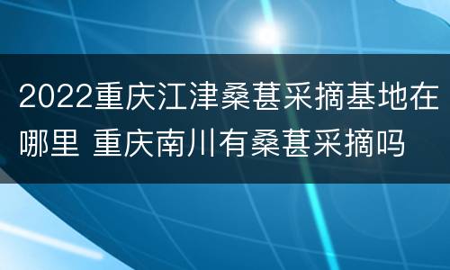 2022重庆江津桑葚采摘基地在哪里 重庆南川有桑葚采摘吗