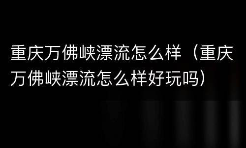 重庆万佛峡漂流怎么样（重庆万佛峡漂流怎么样好玩吗）