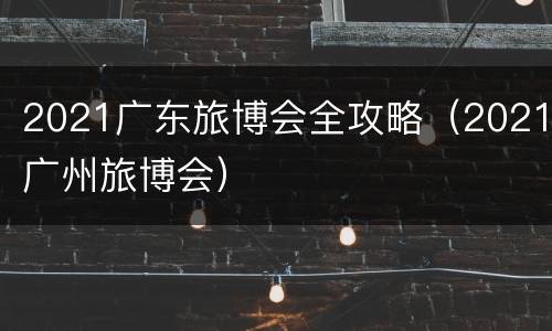 2021广东旅博会全攻略（2021广州旅博会）
