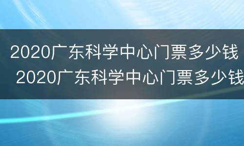 2020广东科学中心门票多少钱 2020广东科学中心门票多少钱一张