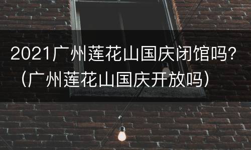 2021广州莲花山国庆闭馆吗？（广州莲花山国庆开放吗）