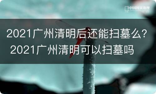 2021广州清明后还能扫墓么？ 2021广州清明可以扫墓吗