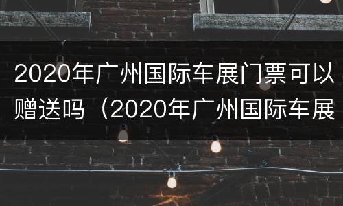 2020年广州国际车展门票可以赠送吗（2020年广州国际车展门票可以赠送吗多少钱）