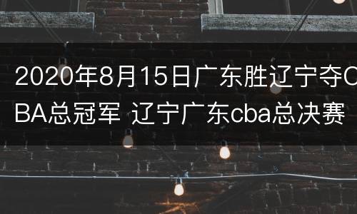 2020年8月15日广东胜辽宁夺CBA总冠军 辽宁广东cba总决赛
