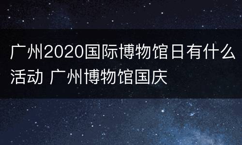 广州2020国际博物馆日有什么活动 广州博物馆国庆