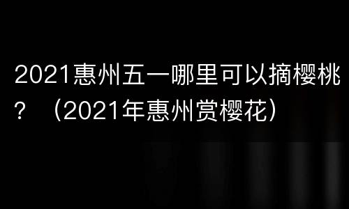 2021惠州五一哪里可以摘樱桃？（2021年惠州赏樱花）