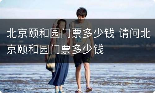 北京颐和园门票多少钱 请问北京颐和园门票多少钱