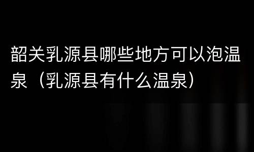 韶关乳源县哪些地方可以泡温泉（乳源县有什么温泉）