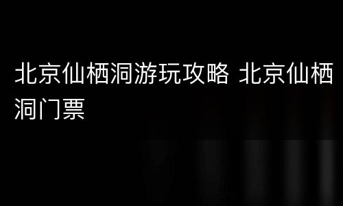 北京仙栖洞游玩攻略 北京仙栖洞门票