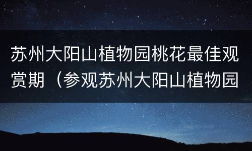 苏州大阳山植物园桃花最佳观赏期（参观苏州大阳山植物园的内容）