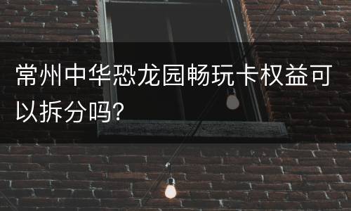 常州中华恐龙园畅玩卡权益可以拆分吗？