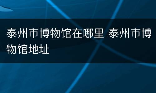 泰州市博物馆在哪里 泰州市博物馆地址