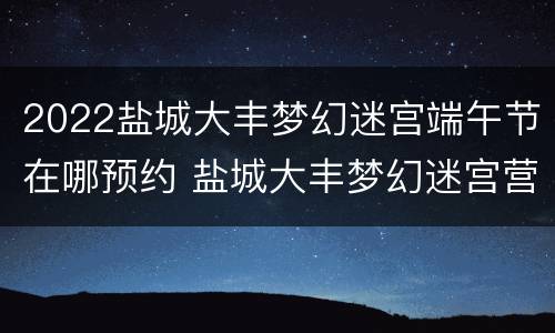 2022盐城大丰梦幻迷宫端午节在哪预约 盐城大丰梦幻迷宫营业时间
