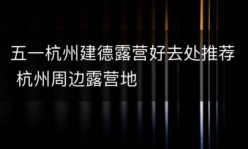 五一杭州建德露营好去处推荐 杭州周边露营地