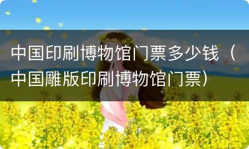 中国印刷博物馆门票多少钱（中国雕版印刷博物馆门票）