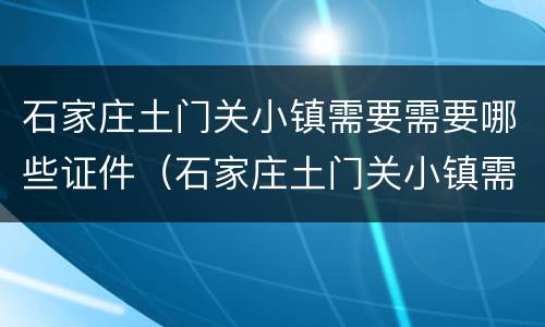 石家庄土门关小镇需要需要哪些证件（石家庄土门关小镇需要需要哪些证件才能去）