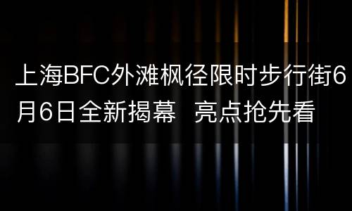 上海BFC外滩枫径限时步行街6月6日全新揭幕  亮点抢先看