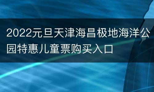 2022元旦天津海昌极地海洋公园特惠儿童票购买入口