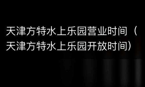 天津方特水上乐园营业时间（天津方特水上乐园开放时间）
