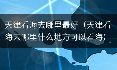 天津看海去哪里最好（天津看海去哪里什么地方可以看海）