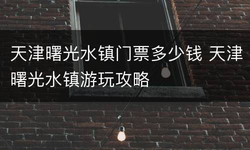 天津曙光水镇门票多少钱 天津曙光水镇游玩攻略